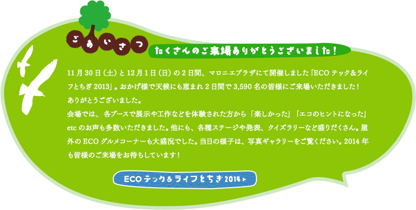 「ごあいさつ」11月30日（土）と12月1日（日）の2日間、マロニエプラザにて開催しました「ECOテック＆ライフとちぎ2013」。おかげ様で天候にも恵まれ2日間で3,590名の皆様にご来場いただきました！ありがとうございました。会場では、各ブースで展示や工作などを体験された方から「楽しかった」「エコのヒントになった」etcのお声も多数いただきました。他にも、各種ステージや発表、クイズラリーなど盛りだくさん。屋外のECOグルメコーナーも大盛況でした。当日の様子は、写真ギャラリーをご覧ください。2014年も皆様のご来場をお待ちしています！