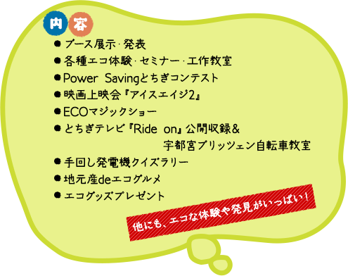 「内容」◎県内企業、団体、学校によるエコの取組の紹介・発表、◎Power savingとちぎコンテスト開催、◎栃木プロスポーツ エコトークショー（レディオベリー公開録音）、◎地産地消グルメコーナー、◎ウォークラリー、◎来場アンケートでエコグッズプレゼント