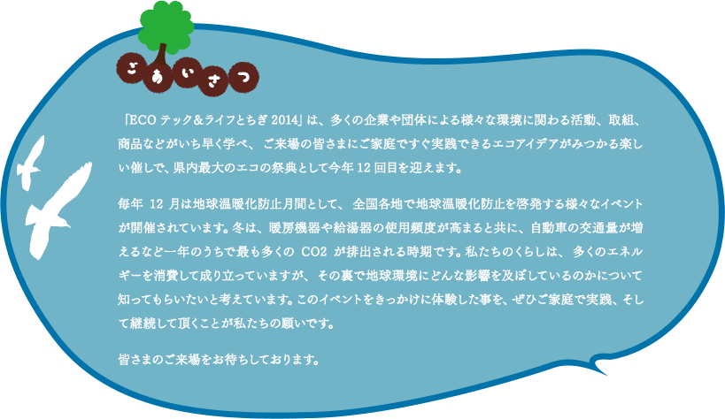 「ごあいさつ」「ECOテック＆ライフとちぎ2014」は、多くの企業や団体による様々な環境に関わる活動、取組、商品などがいち早く学べ、ご来場の皆さまにご家庭ですぐ実践できるエコアイデアがみつかる楽しい催しで、県内最大のエコの祭典として今年12回目を迎えます。毎年12月は地球温暖化防止月間として、全国各地で地球温暖化防止を啓発する様々なイベントが開催されています。冬は、暖房機器や給湯器の使用頻度が高まると共に、自動車の交通量が増えるなど一年のうちで最も多くのCO2が排出される時期です。私たちのくらしは、多くのエネルギーを消費して成り立っていますが、その裏で地球環境にどんな影響を及ぼしているのかについて知ってもらいたいと考えています。このイベントをきっかけに体験した事を、ぜひご家庭で実践、そして継続して頂くことが私たちの願いです。皆さまのご来場をお待ちしております。