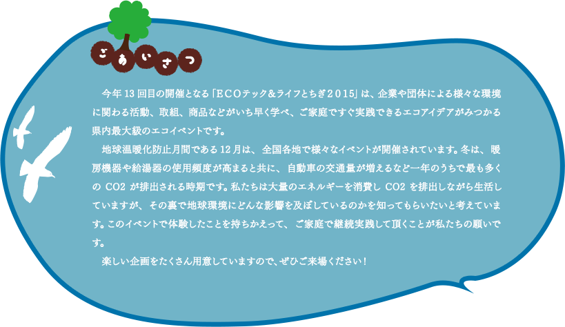 今年13回目の開催となる「ＥＣＯテック＆ライフとちぎ２０１5」は、企業や団体による様々な環境に関わる活動、取組、商品などがいち早く学べ、ご家庭ですぐ実践できるエコアイデアがみつかる県内最大級のエコイベントです。地球温暖化防止月間である12月は、全国各地で様々なイベントが開催されています。冬は、暖房機器や給湯器の使用頻度が高まると共に、自動車の交通量が増えるなど一年のうちで最も多くのCO2が排出される時期です。私たちは大量のエネルギーを消費しCO2を排出しながら生活していますが、その裏で地球環境にどんな影響を及ぼしているのかを知ってもらいたいと考えています。このイベントで体験したことを持ちかえって、ご家庭で継続実践して頂くことが私たちの願いです。楽しい企画をたくさん用意していますので、ぜひご来場ください！