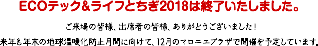 ECOテック＆ライフとちぎ2018は終了いたしました。ご来場の皆様、出席者の皆様、ありがとうございました！来年も年末の地球温暖化防止月間に向けて、12月のマロニエプラザで開催を予定しています。