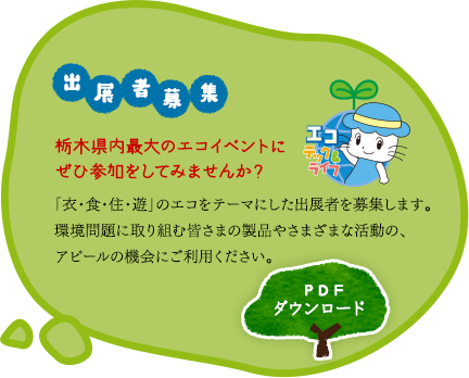 「出展者募集」栃木県内最大のエコイベントにぜひ参加をしてみませんか？「衣・食・住・遊」のエコをテーマにした出展者を募集します。環境問題に取り組む皆さまの製品やさまざまな活動の、アピールの機会にご利用ください。