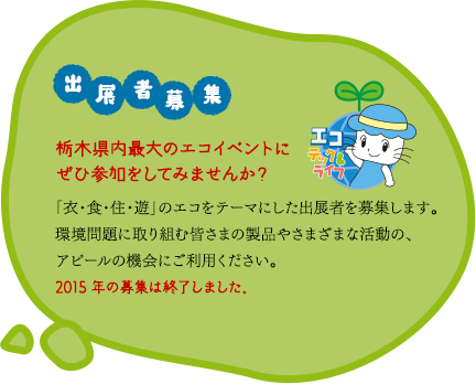 「出展者募集」栃木県内最大のエコイベントにぜひ参加をしてみませんか？「衣・食・住・遊」のエコをテーマにした出展者を募集します。環境問題に取り組む皆さまの製品やさまざまな活動の、アピールの機会にご利用ください。