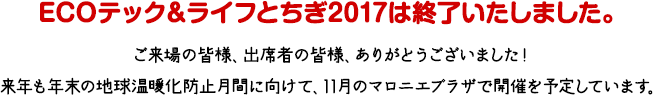 ECOテック＆ライフとちぎ2017は終了いたしました。ご来場の皆様、出席者の皆様、ありがとうございました！来年も年末の地球温暖化防止月間に向けて、11月のマロニエプラザで開催を予定しています。