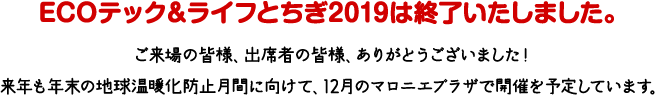 ECOテック＆ライフとちぎ2019は終了いたしました。ご来場の皆様、出席者の皆様、ありがとうございました！来年も年末の地球温暖化防止月間に向けて、12月のマロニエプラザで開催を予定しています。